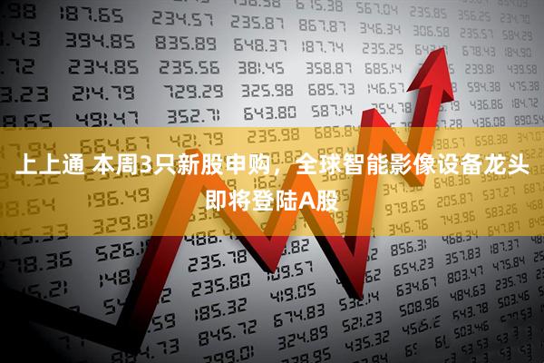 上上通 本周3只新股申购，全球智能影像设备龙头即将登陆A股