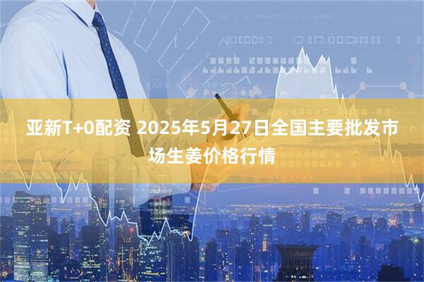 亚新T+0配资 2025年5月27日全国主要批发市场生姜价格行情