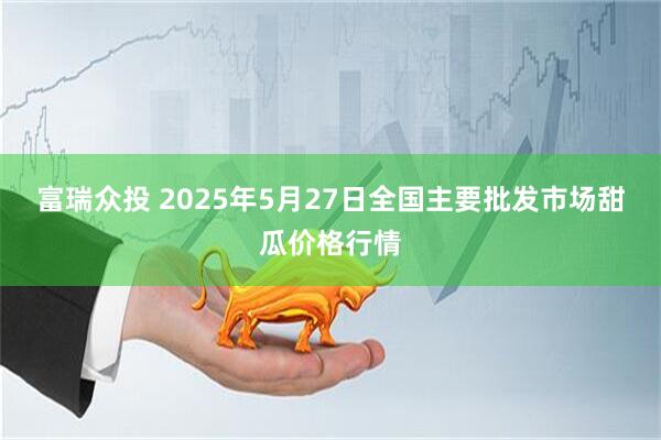 富瑞众投 2025年5月27日全国主要批发市场甜瓜价格行情