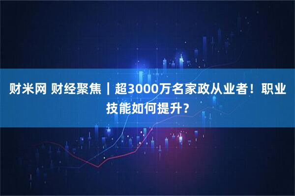 财米网 财经聚焦｜超3000万名家政从业者！职业技能如何提升？