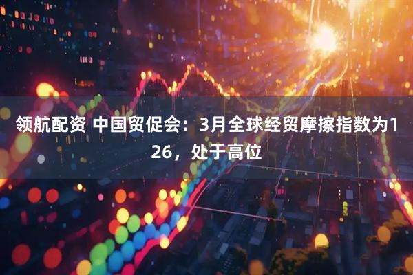 领航配资 中国贸促会：3月全球经贸摩擦指数为126，处于高位
