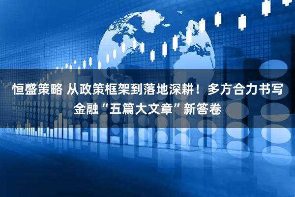 恒盛策略 从政策框架到落地深耕！多方合力书写金融“五篇大文章”新答卷