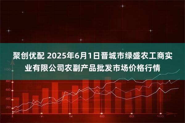 聚创优配 2025年6月1日晋城市绿盛农工商实业有限公司农副产品批发市场价格行情