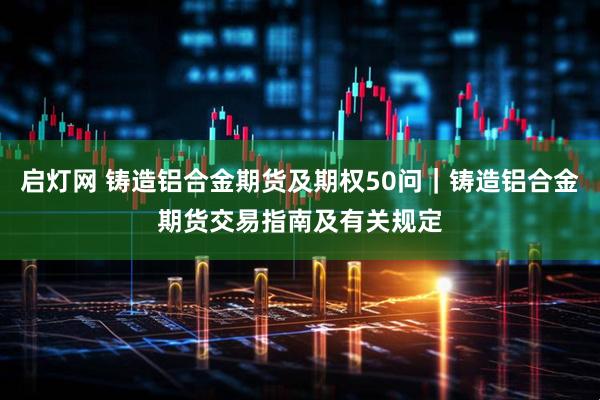 启灯网 铸造铝合金期货及期权50问｜铸造铝合金期货交易指南及有关规定