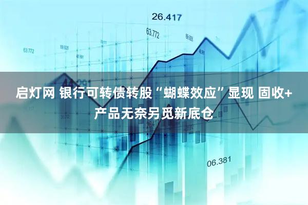启灯网 银行可转债转股“蝴蝶效应”显现 固收+产品无奈另觅新底仓