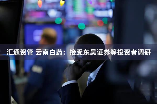 汇通资管 云南白药：接受东吴证券等投资者调研