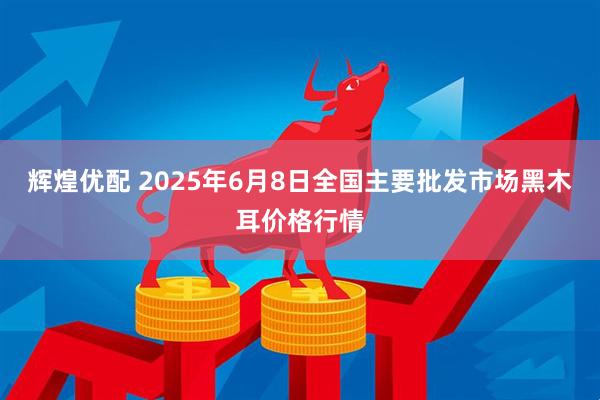 辉煌优配 2025年6月8日全国主要批发市场黑木耳价格行情
