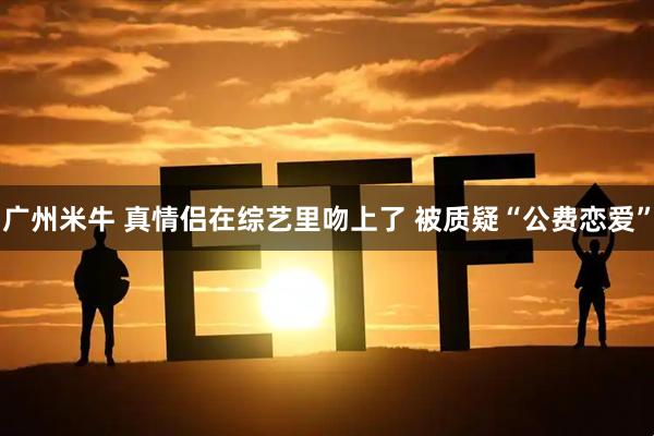 广州米牛 真情侣在综艺里吻上了 被质疑“公费恋爱”