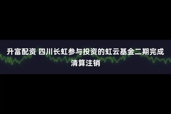 升富配资 四川长虹参与投资的虹云基金二期完成清算注销