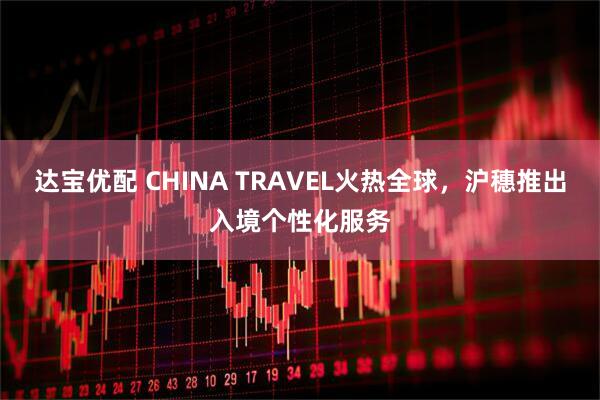 达宝优配 CHINA TRAVEL火热全球，沪穗推出入境个性化服务