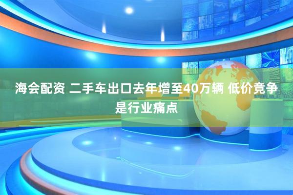 海会配资 二手车出口去年增至40万辆 低价竞争是行业痛点