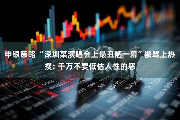 申银策略 “深圳某演唱会上最丑陋一幕”被骂上热搜: 千万不要低估人性的恶