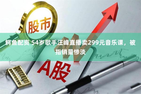 鳄鱼配资 54岁歌手汪峰直播卖299元音乐课，被指销量惨淡