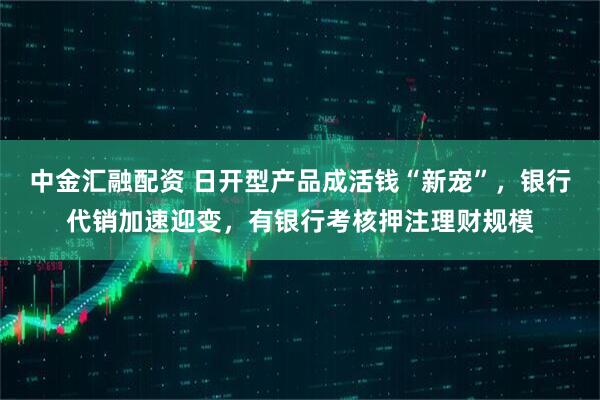 中金汇融配资 日开型产品成活钱“新宠”，银行代销加速迎变，有银行考核押注理财规模
