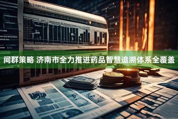 间群策略 济南市全力推进药品智慧追溯体系全覆盖