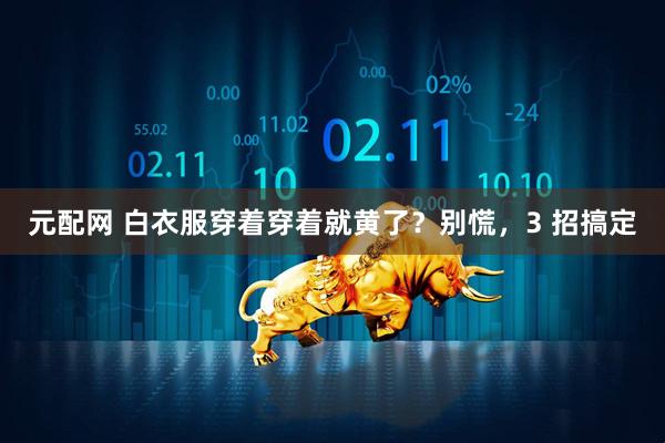 元配网 白衣服穿着穿着就黄了？别慌，3 招搞定