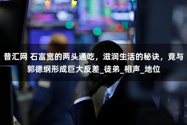 普汇网 石富宽的两头通吃，滋润生活的秘诀，竟与郭德纲形成巨大反差_徒弟_相声_地位