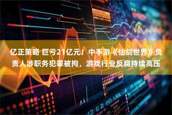 亿正策略 巨亏21亿元！中手游《仙剑世界》负责人涉职务犯罪被拘，游戏行业反腐持续高压