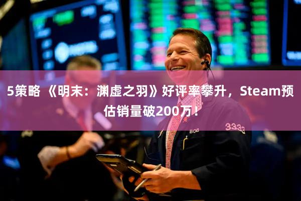 5策略 《明末：渊虚之羽》好评率攀升，Steam预估销量破200万！