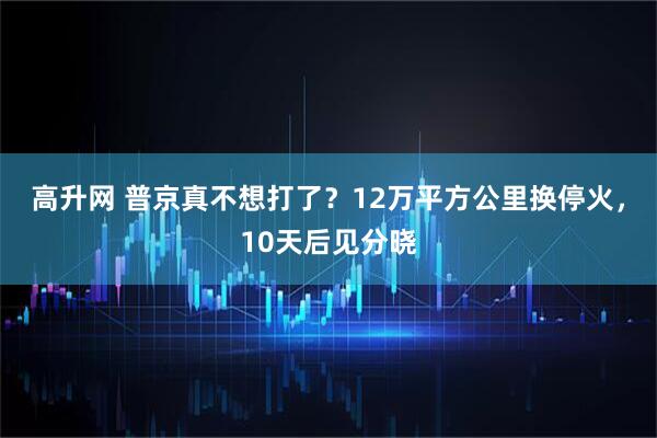 高升网 普京真不想打了？12万平方公里换停火，10天后见分晓