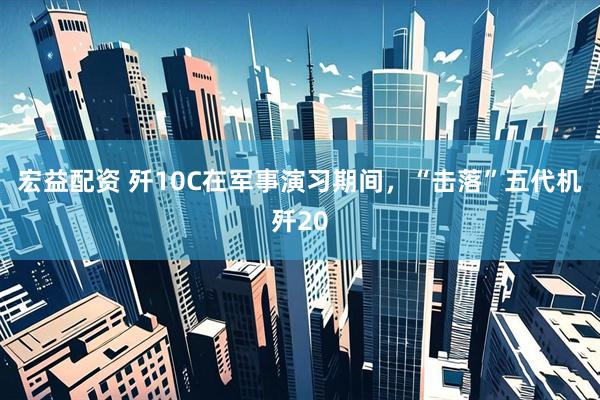 宏益配资 歼10C在军事演习期间，“击落”五代机歼20
