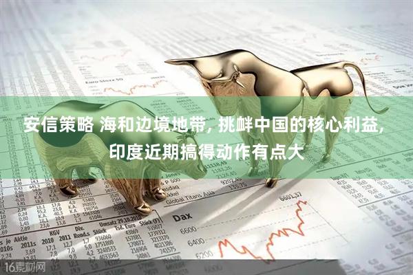 安信策略 海和边境地带, 挑衅中国的核心利益, 印度近期搞得动作有点大