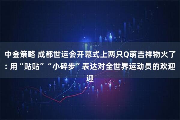 中金策略 成都世运会开幕式上两只Q萌吉祥物火了: 用“贴贴”“小碎步”表达对全世界运动员的欢迎