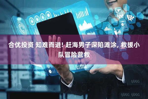 合优投资 知难而进! 赶海男子深陷滩涂, 救援小队冒险营救