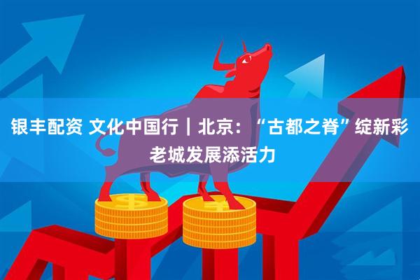 银丰配资 文化中国行｜北京：“古都之脊”绽新彩 老城发展添活力