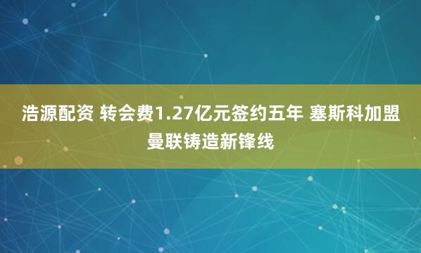 浩源配资 转会费1.27亿元签约五年 塞斯科加盟曼联铸造新锋线
