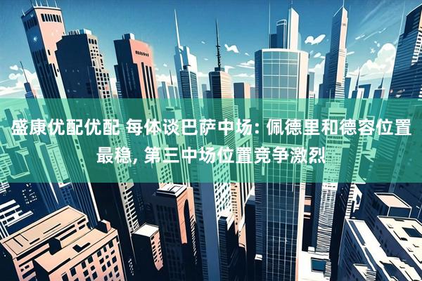 盛康优配优配 每体谈巴萨中场: 佩德里和德容位置最稳, 第三中场位置竞争激烈