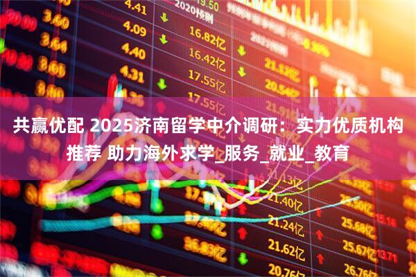 共赢优配 2025济南留学中介调研：实力优质机构推荐 助力海外求学_服务_就业_教育