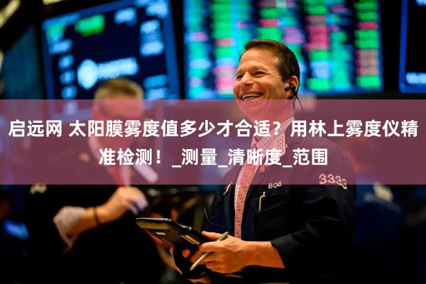启远网 太阳膜雾度值多少才合适？用林上雾度仪精准检测！_测量_清晰度_范围