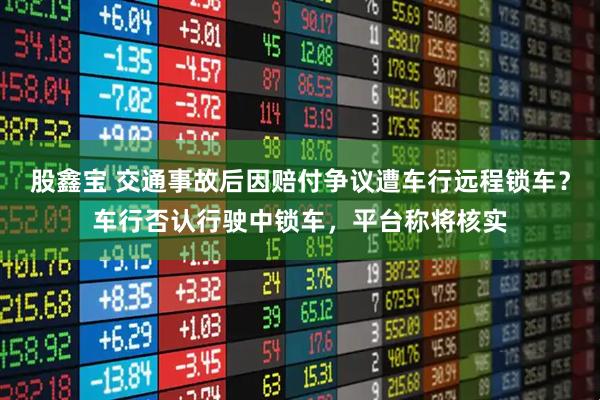 股鑫宝 交通事故后因赔付争议遭车行远程锁车？车行否认行驶中锁车，平台称将核实