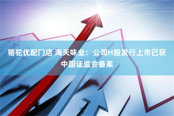 骆驼优配门店 海天味业：公司H股发行上市已获中国证监会备案