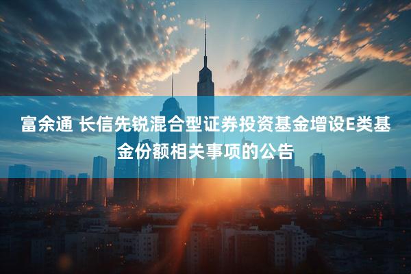 富余通 长信先锐混合型证券投资基金增设E类基金份额相关事项的公告