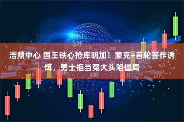 浩鼎中心 国王铁心抢库明加！蒙克+首轮签作诱饵，勇士拒当冤大头陷僵局