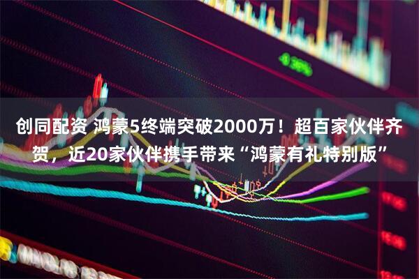 创同配资 鸿蒙5终端突破2000万！超百家伙伴齐贺，近20家伙伴携手带来“鸿蒙有礼特别版”