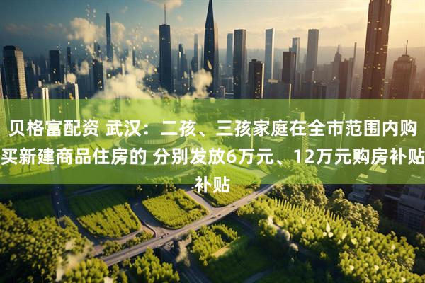 贝格富配资 武汉：二孩、三孩家庭在全市范围内购买新建商品住房的 分别发放6万元、12万元购房补贴