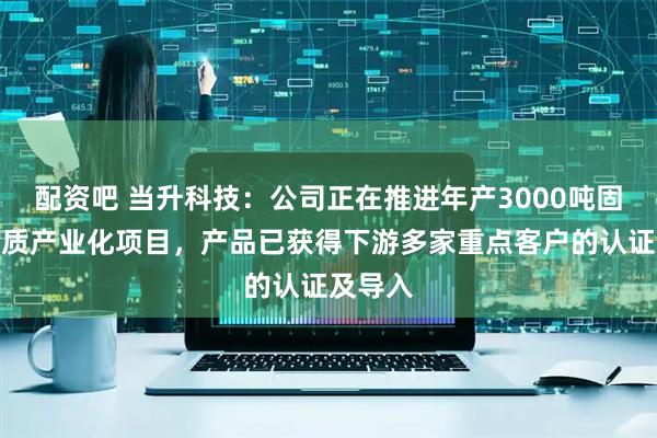 配资吧 当升科技：公司正在推进年产3000吨固态电解质产业化项目，产品已获得下游多家重点客户的认证及导入