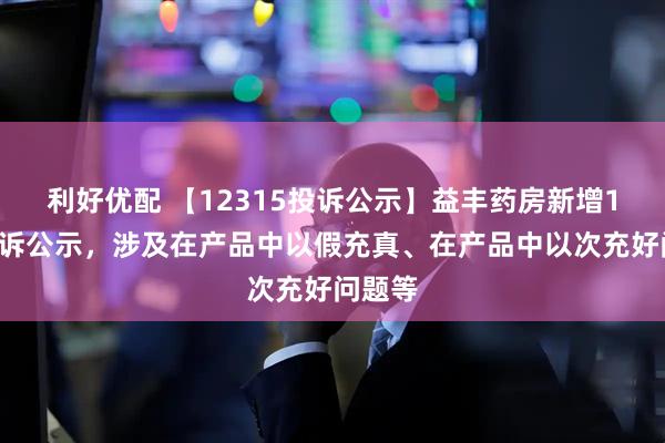 利好优配 【12315投诉公示】益丰药房新增11件投诉公示，涉及在产品中以假充真、在产品中以次充好问题等