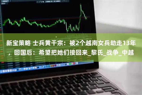 新宝策略 士兵黄干宗：被2个越南女兵劫走13年，回国后：希望把她们接回来_黎氏_战争_中越