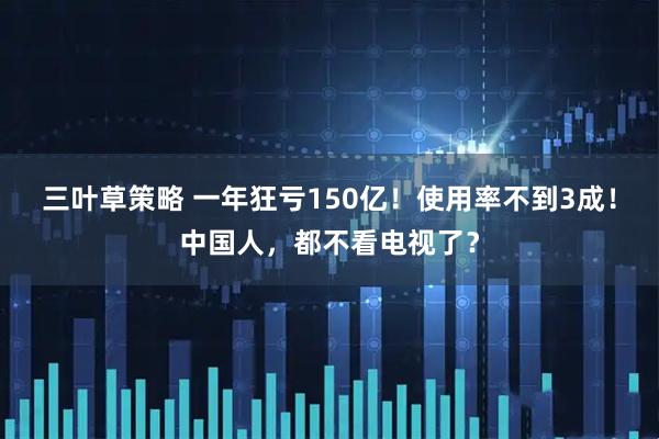 三叶草策略 一年狂亏150亿！使用率不到3成！中国人，都不看电视了？