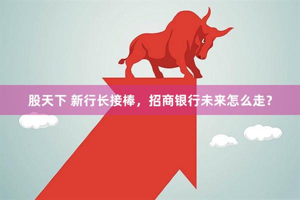 股天下 新行长接棒,招商银行未来怎么走?
