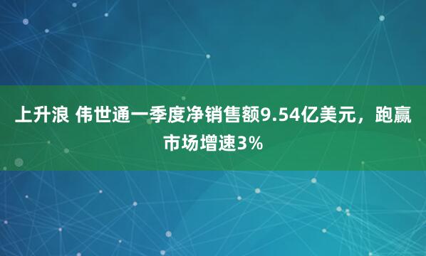 上升浪 伟世通一季度净销售额9.54亿美元，跑赢市场增速3%