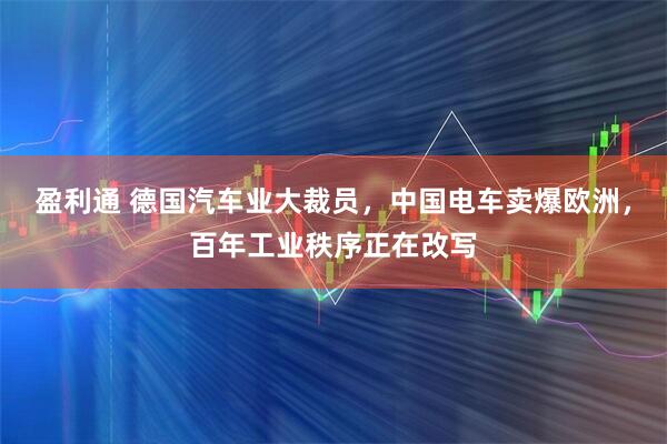 盈利通 德国汽车业大裁员，中国电车卖爆欧洲，百年工业秩序正在改写