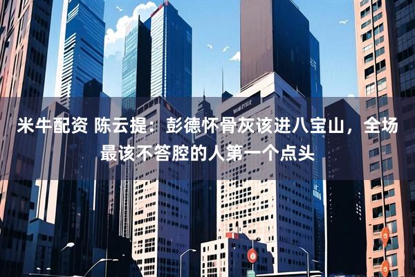 米牛配资 陈云提：彭德怀骨灰该进八宝山，全场最该不答腔的人第一个点头